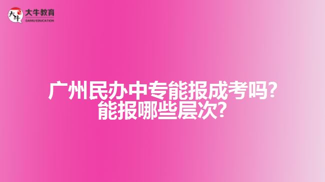 广州民办中专能报成考吗?能报哪些层次?