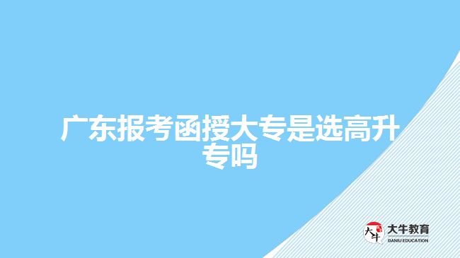 广东报考函授大专是选高升专吗