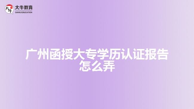 广州函授大专学历认证报告怎么弄